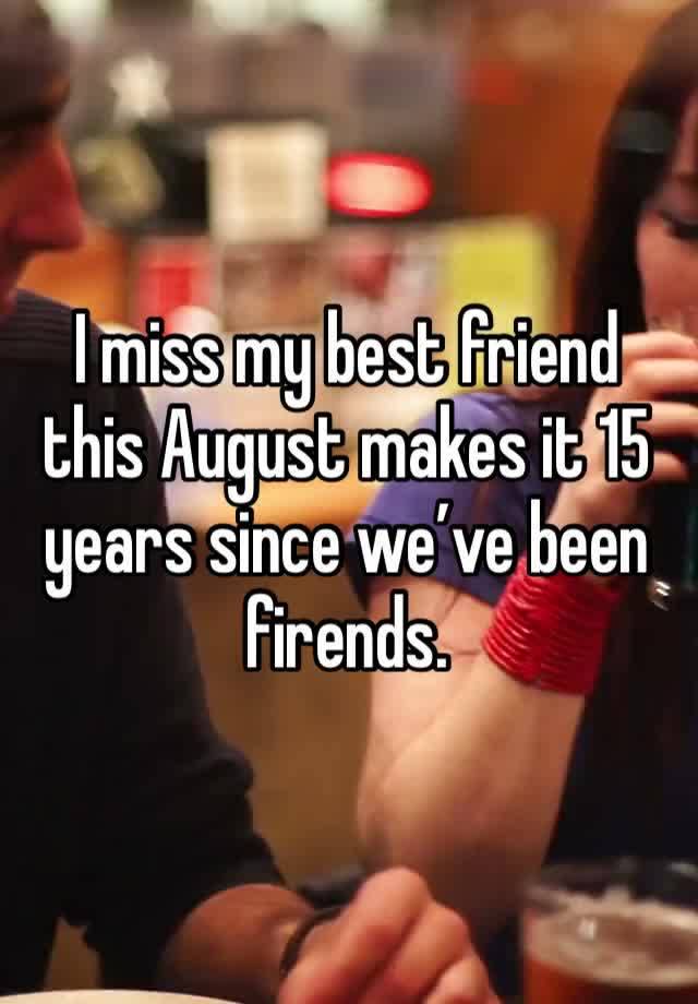 I miss my best friend this August makes it 15 years since we’ve been firends. 