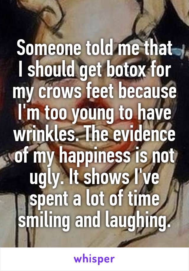 Someone told me that I should get botox for my crows feet because I'm too young to have wrinkles. The evidence of my happiness is not ugly. It shows I've spent a lot of time smiling and laughing.