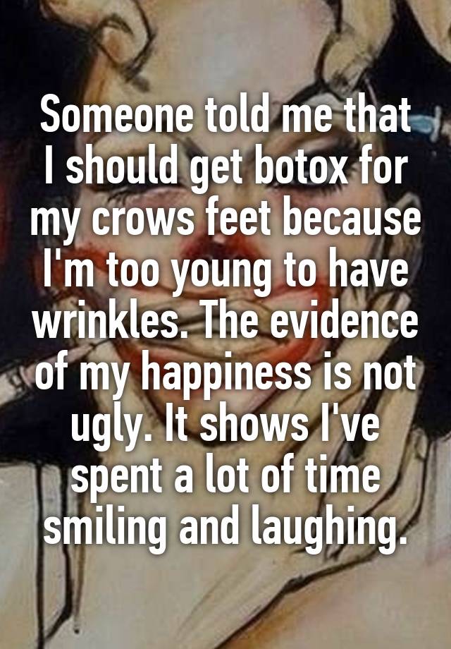 Someone told me that I should get botox for my crows feet because I'm too young to have wrinkles. The evidence of my happiness is not ugly. It shows I've spent a lot of time smiling and laughing.