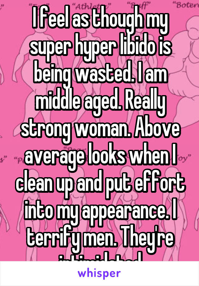 I feel as though my super hyper libido is being wasted. I am middle aged. Really strong woman. Above average looks when I clean up and put effort into my appearance. I terrify men. They're intimidated