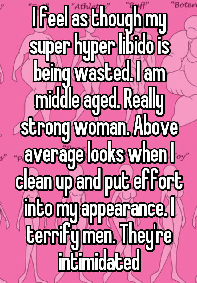 I feel as though my super hyper libido is being wasted. I am middle aged. Really strong woman. Above average looks when I clean up and put effort into my appearance. I terrify men. They're intimidated