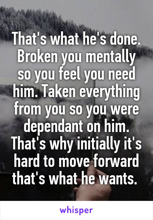 That's what he's done. Broken you mentally so you feel you need him. Taken everything from you so you were dependant on him. That's why initially it's hard to move forward that's what he wants. 