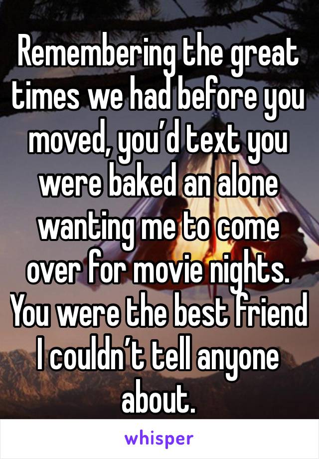 Remembering the great times we had before you moved, you’d text you were baked an alone wanting me to come over for movie nights. You were the best friend I couldn’t tell anyone about. 