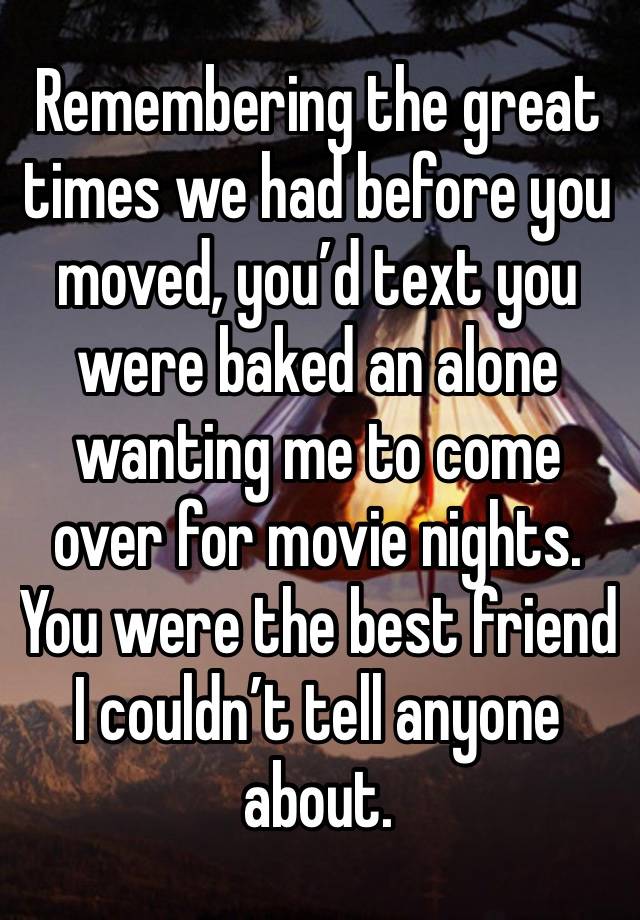 Remembering the great times we had before you moved, you’d text you were baked an alone wanting me to come over for movie nights. You were the best friend I couldn’t tell anyone about. 