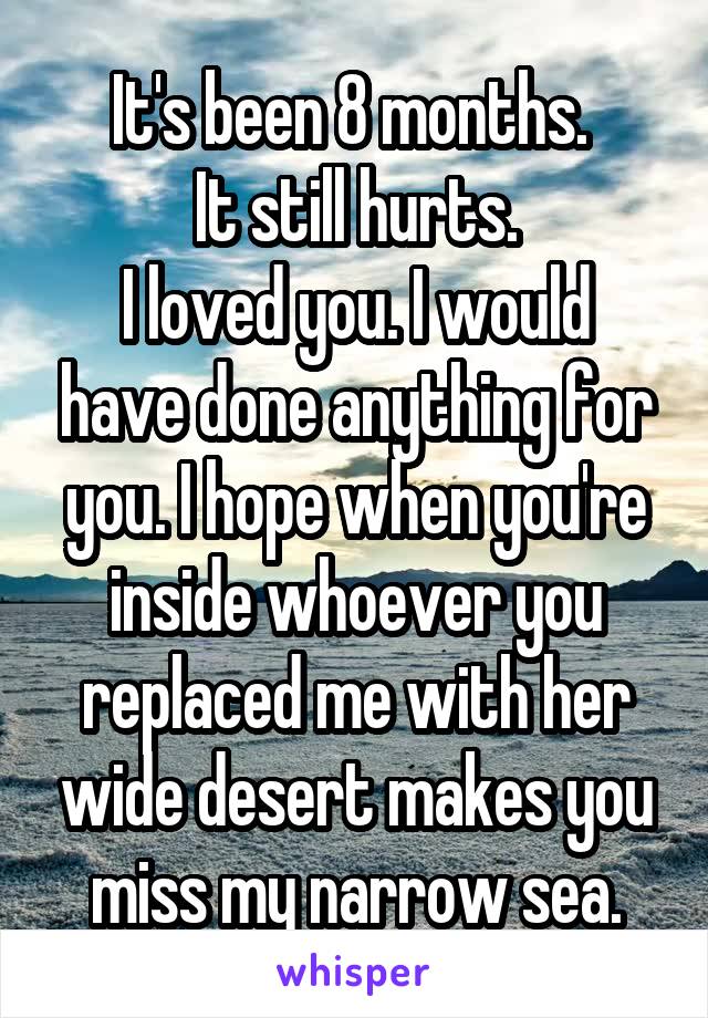 It's been 8 months. 
It still hurts.
I loved you. I would have done anything for you. I hope when you're inside whoever you replaced me with her wide desert makes you miss my narrow sea.