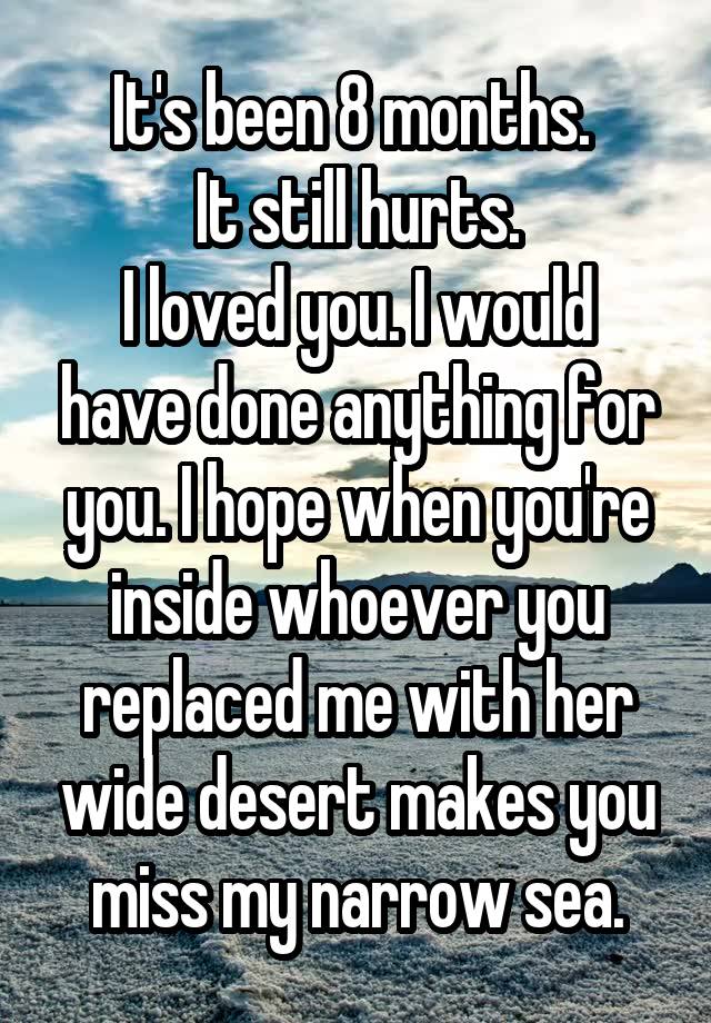 It's been 8 months. 
It still hurts.
I loved you. I would have done anything for you. I hope when you're inside whoever you replaced me with her wide desert makes you miss my narrow sea.