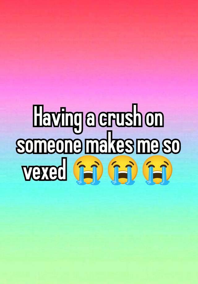 Having a crush on someone makes me so vexed 😭😭😭