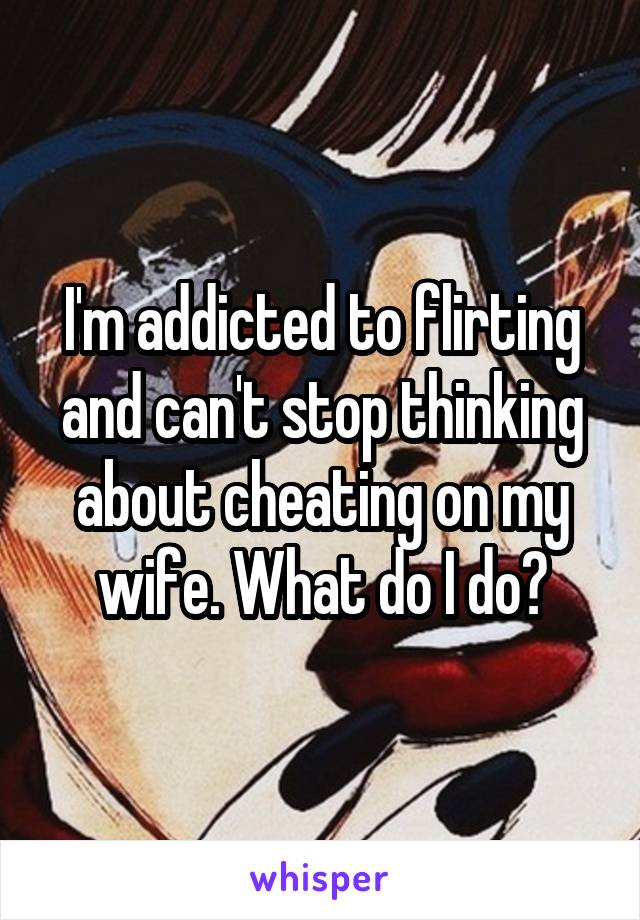 I'm addicted to flirting and can't stop thinking about cheating on my wife. What do I do?