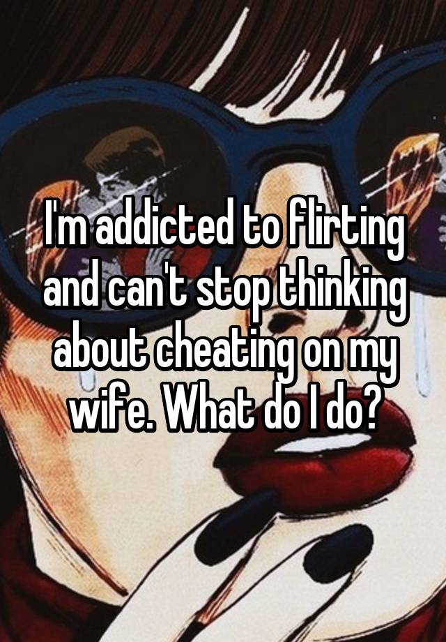 I'm addicted to flirting and can't stop thinking about cheating on my wife. What do I do?