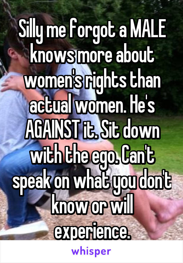 Silly me forgot a MALE knows more about women's rights than actual women. He's AGAINST it. Sit down with the ego. Can't speak on what you don't know or will experience.