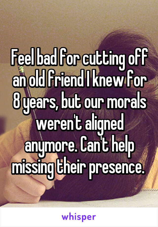 Feel bad for cutting off an old friend I knew for 8 years, but our morals weren't aligned anymore. Can't help missing their presence. 