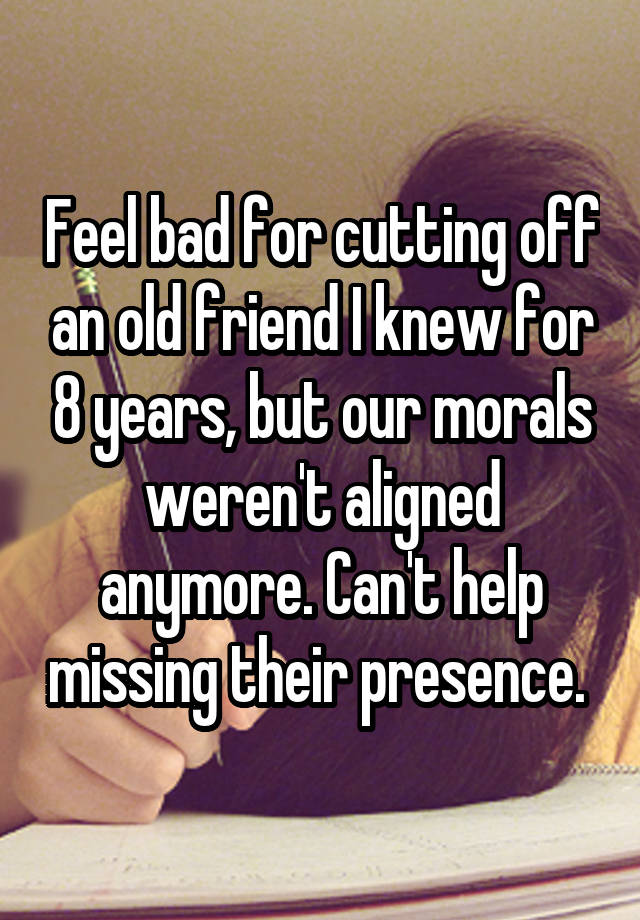 Feel bad for cutting off an old friend I knew for 8 years, but our morals weren't aligned anymore. Can't help missing their presence. 