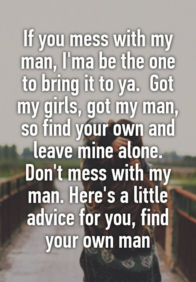 If you mess with my man, I'ma be the one to bring it to ya.  Got my girls, got my man, so find your own and leave mine alone. Don't mess with my man. Here's a little advice for you, find your own man