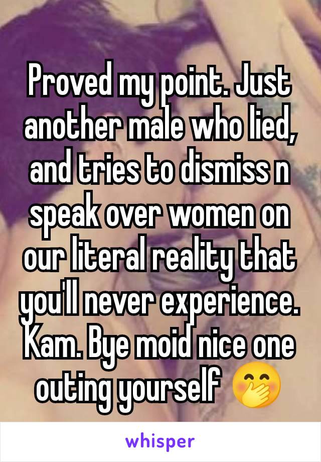 Proved my point. Just another male who lied, and tries to dismiss n speak over women on our literal reality that you'll never experience. Kam. Bye moid nice one outing yourself 🤭