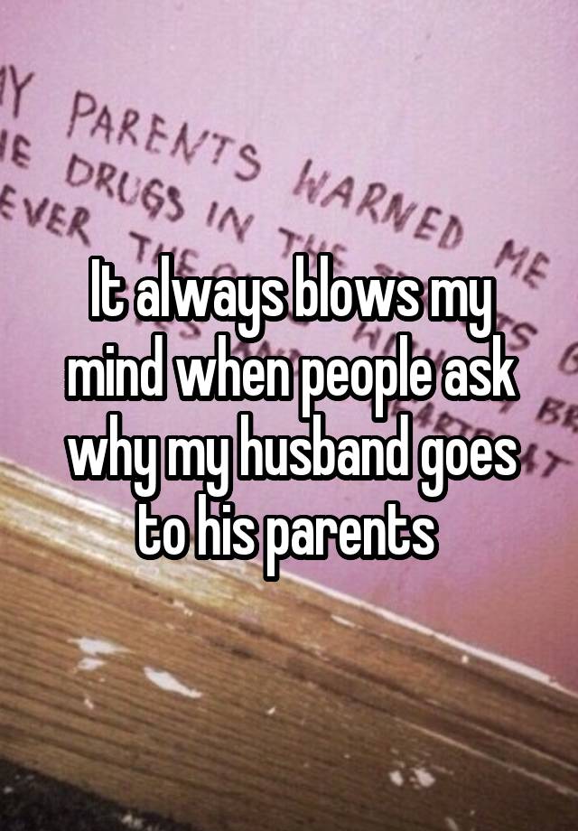 It always blows my mind when people ask why my husband goes to his parents 