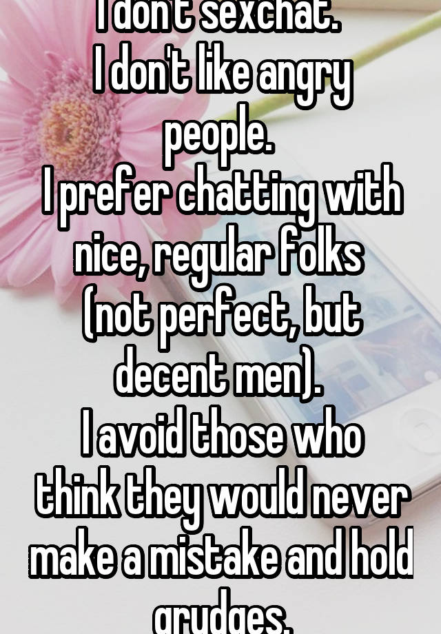 I don't sexchat. 
I don't like angry people. 
I prefer chatting with nice, regular folks 
(not perfect, but decent men). 
I avoid those who think they would never make a mistake and hold grudges.