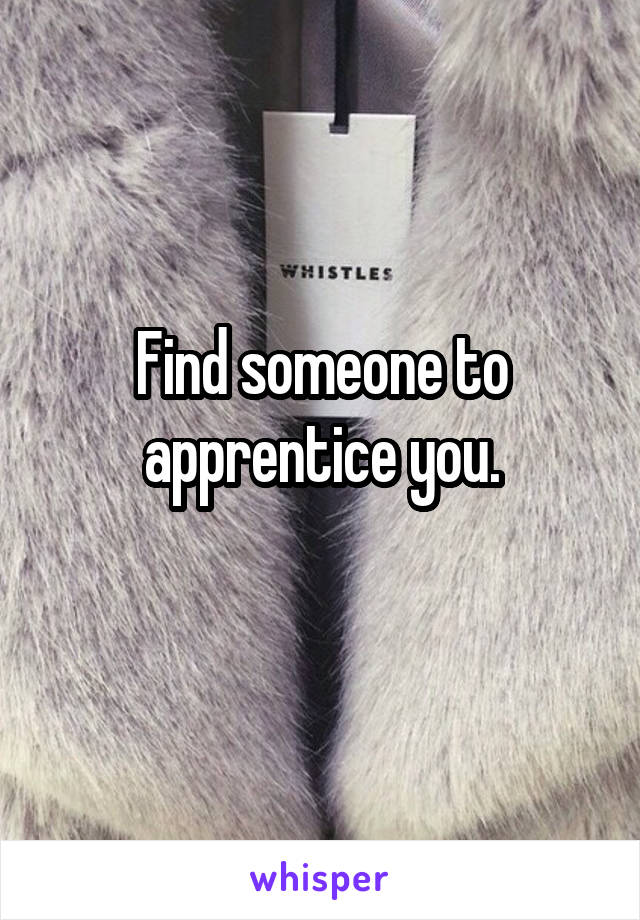 Find someone to apprentice you.
