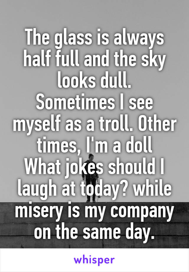 The glass is always half full and the sky looks dull.
Sometimes I see myself as a troll. Other times, I'm a doll
What jokes should I laugh at today? while misery is my company on the same day.