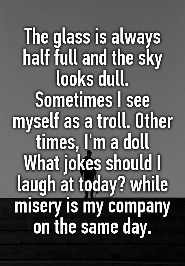 The glass is always half full and the sky looks dull.
Sometimes I see myself as a troll. Other times, I'm a doll
What jokes should I laugh at today? while misery is my company on the same day.