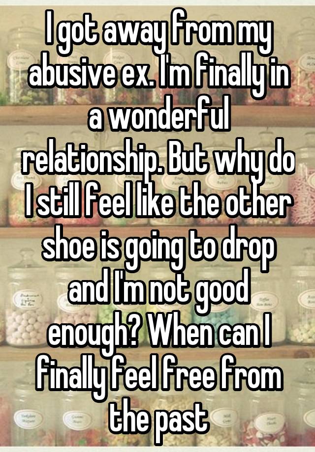 I got away from my abusive ex. I'm finally in a wonderful relationship. But why do I still feel like the other shoe is going to drop and I'm not good enough? When can I finally feel free from the past