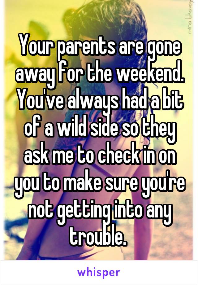 Your parents are gone away for the weekend. You've always had a bit of a wild side so they ask me to check in on you to make sure you're not getting into any trouble. 