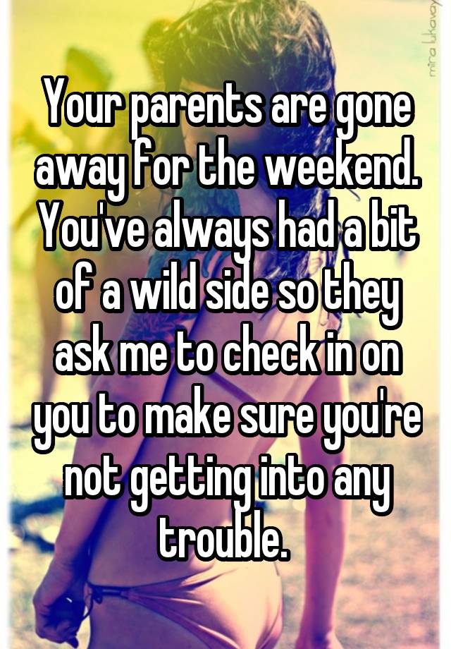 Your parents are gone away for the weekend. You've always had a bit of a wild side so they ask me to check in on you to make sure you're not getting into any trouble. 