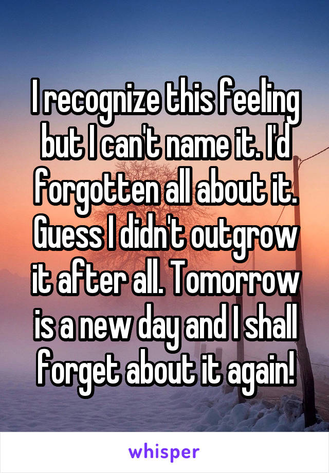 I recognize this feeling but I can't name it. I'd forgotten all about it. Guess I didn't outgrow it after all. Tomorrow is a new day and I shall forget about it again!