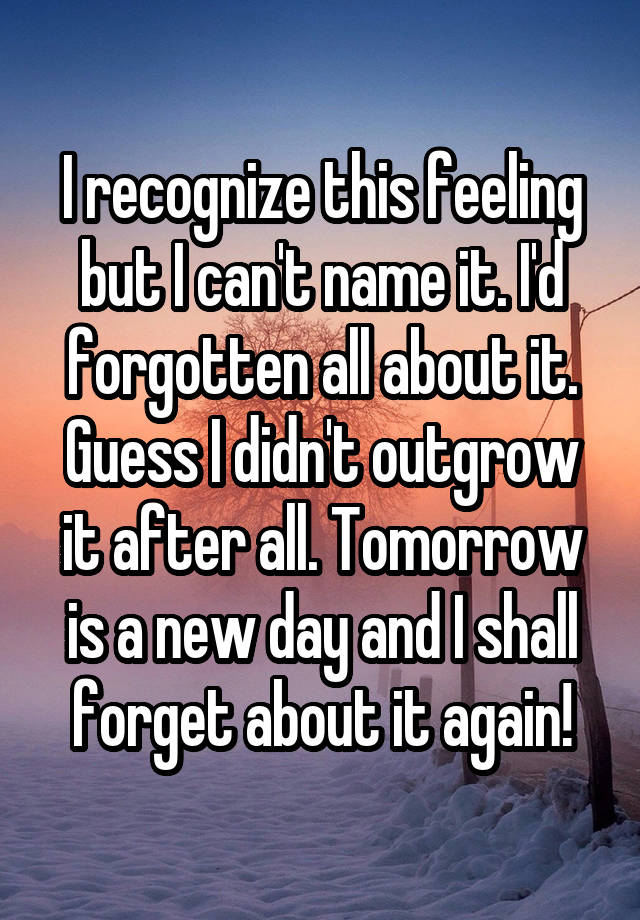 I recognize this feeling but I can't name it. I'd forgotten all about it. Guess I didn't outgrow it after all. Tomorrow is a new day and I shall forget about it again!