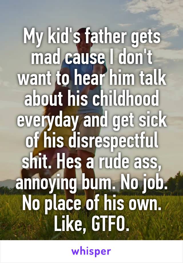 My kid's father gets mad cause I don't want to hear him talk about his childhood everyday and get sick of his disrespectful shit. Hes a rude ass, annoying bum. No job. No place of his own. Like, GTFO.