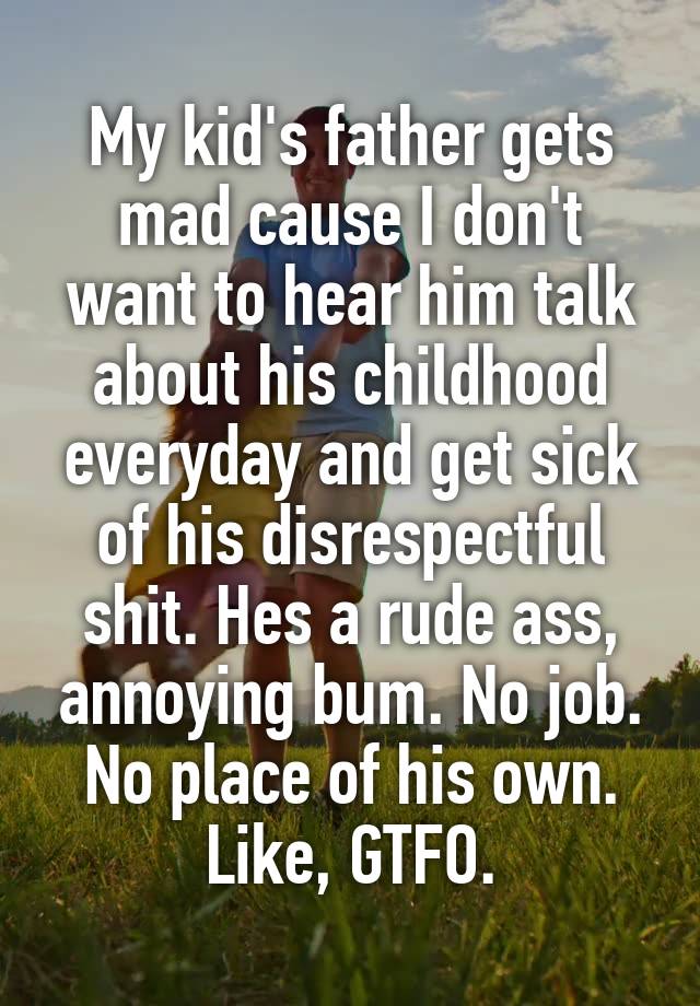 My kid's father gets mad cause I don't want to hear him talk about his childhood everyday and get sick of his disrespectful shit. Hes a rude ass, annoying bum. No job. No place of his own. Like, GTFO.