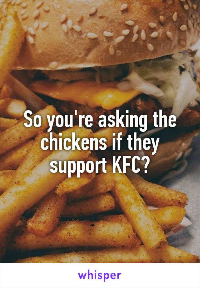 So you're asking the chickens if they support KFC?