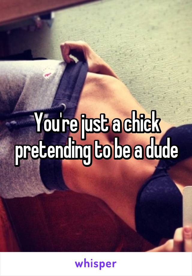 You're just a chick pretending to be a dude