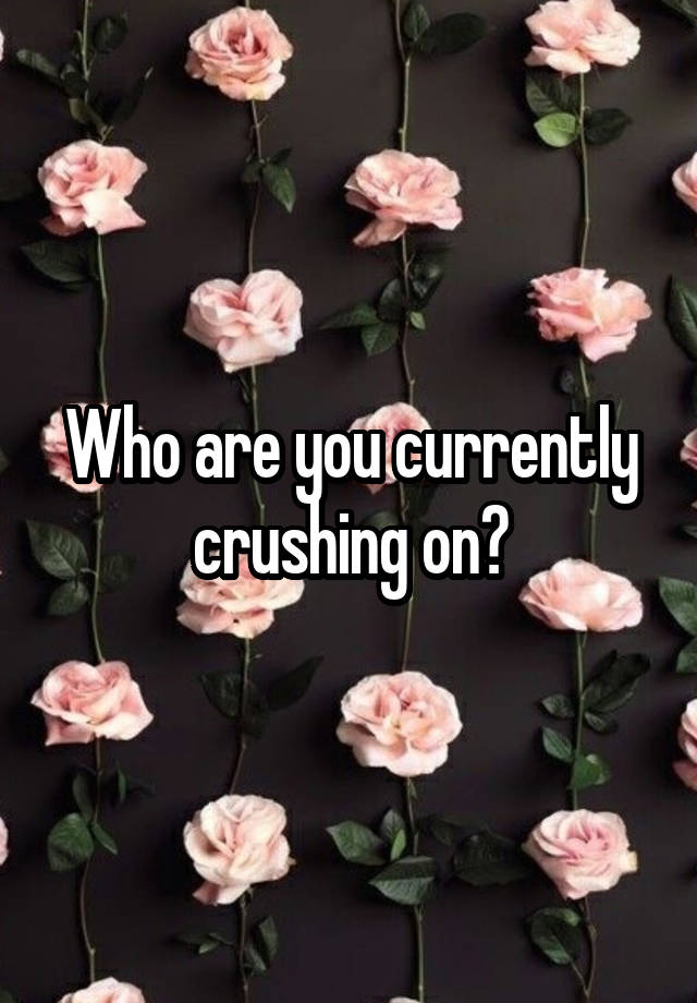 Who are you currently crushing on?