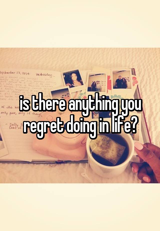 is there anything you regret doing in life?