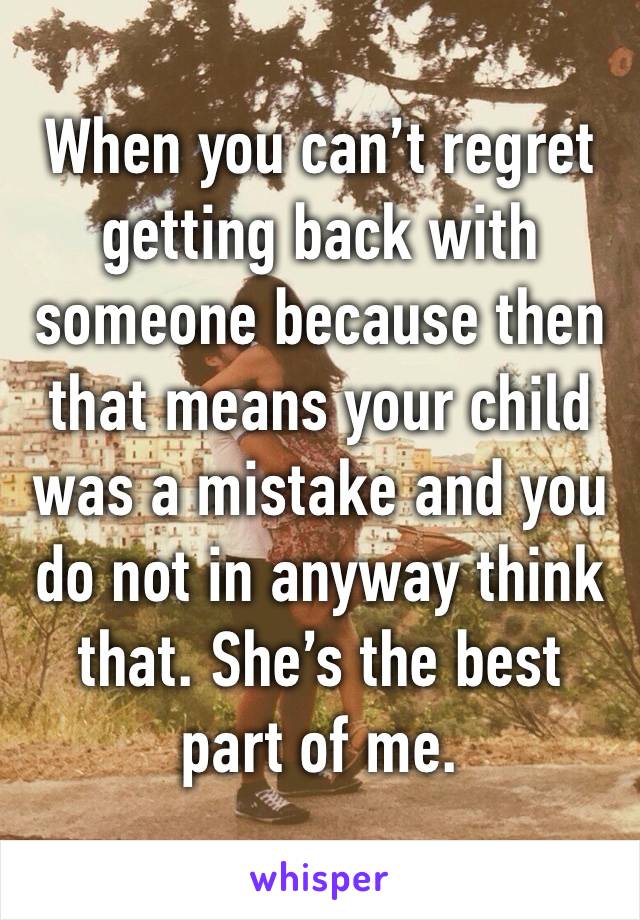 When you can’t regret getting back with someone because then that means your child was a mistake and you do not in anyway think that. She’s the best part of me. 