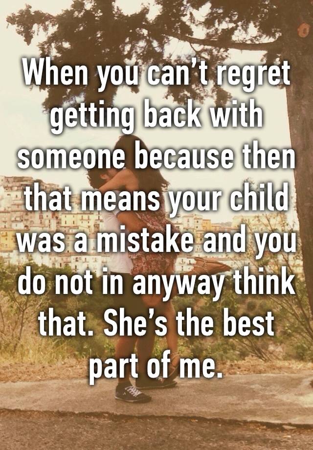 When you can’t regret getting back with someone because then that means your child was a mistake and you do not in anyway think that. She’s the best part of me. 