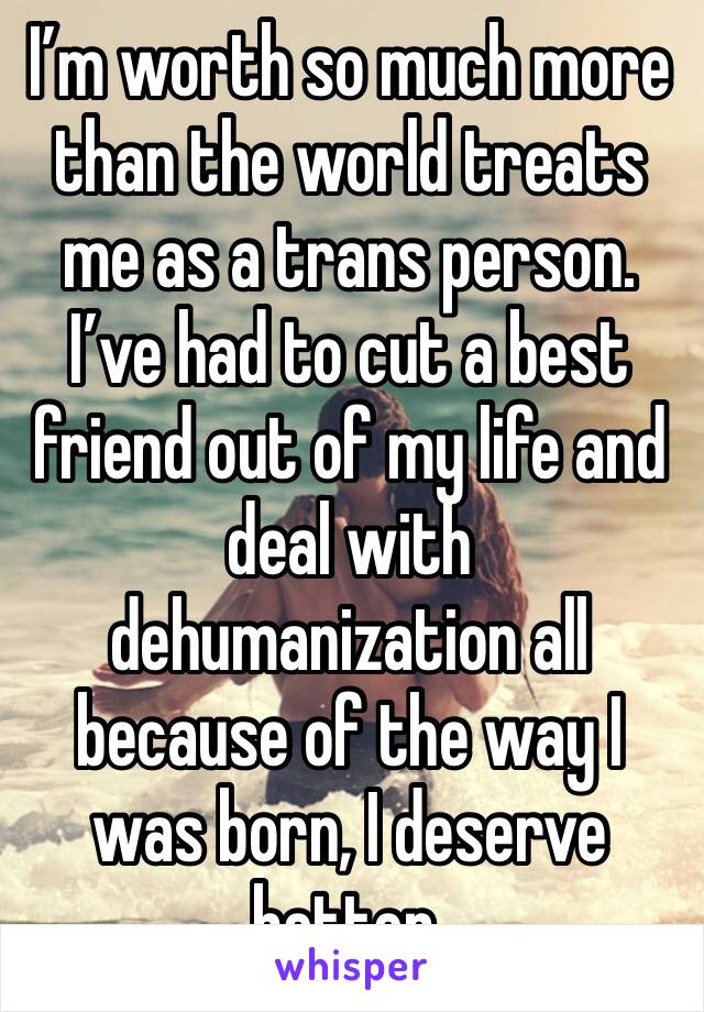 I’m worth so much more than the world treats me as a trans person. I’ve had to cut a best friend out of my life and deal with dehumanization all because of the way I was born, I deserve better.