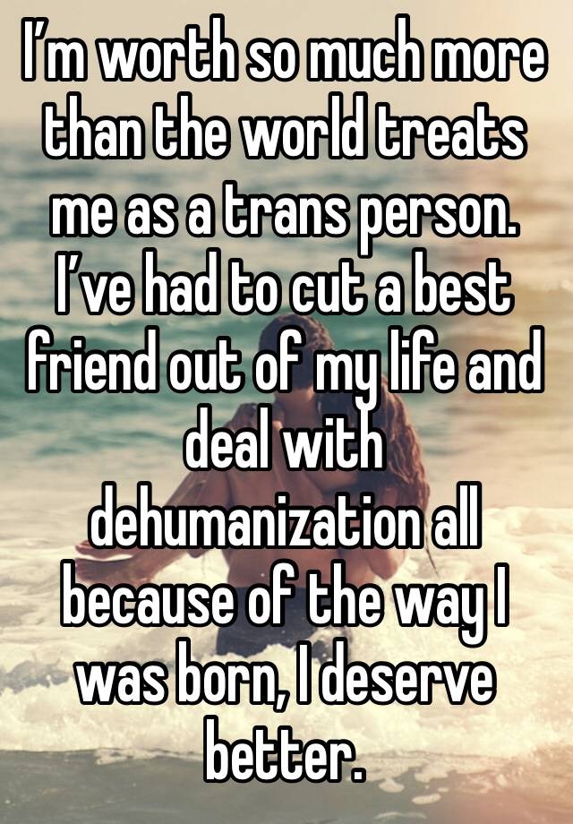 I’m worth so much more than the world treats me as a trans person. I’ve had to cut a best friend out of my life and deal with dehumanization all because of the way I was born, I deserve better.