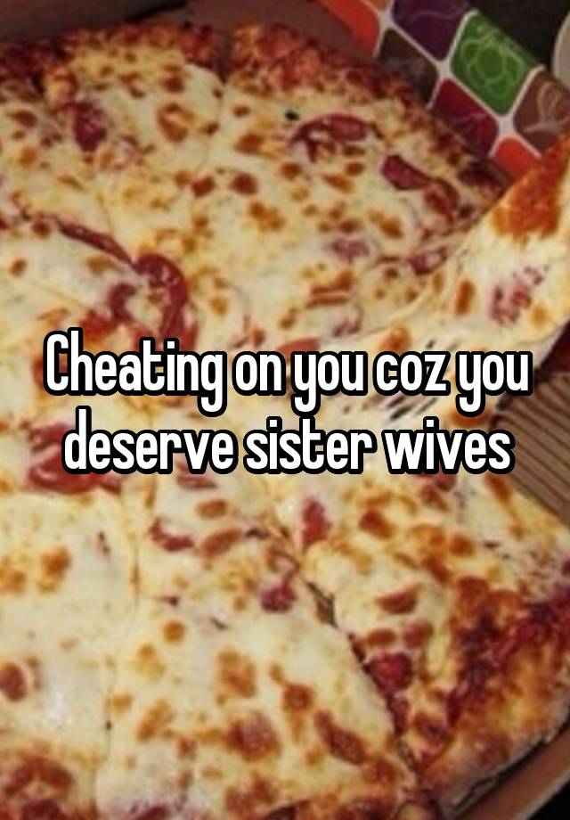 Cheating on you coz you deserve sister wives