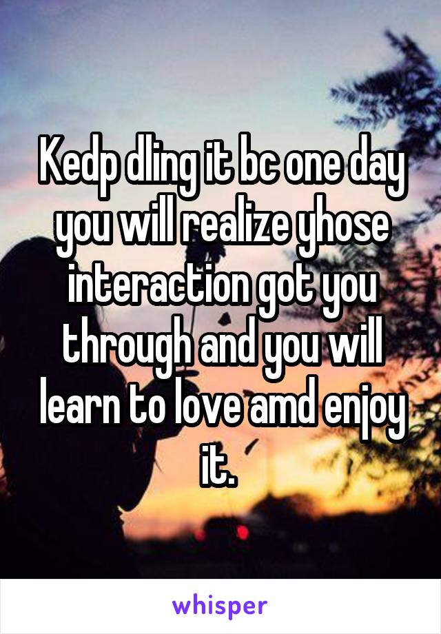 Kedp dling it bc one day you will realize yhose interaction got you through and you will learn to love amd enjoy it. 