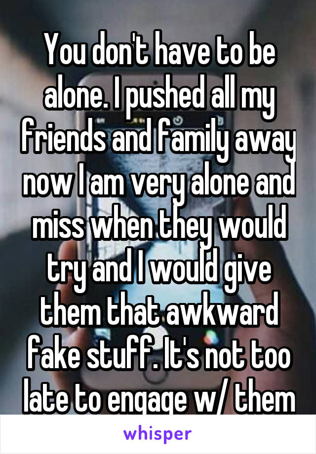 You don't have to be alone. I pushed all my friends and family away now I am very alone and miss when they would try and I would give them that awkward fake stuff. It's not too late to engage w/ them
