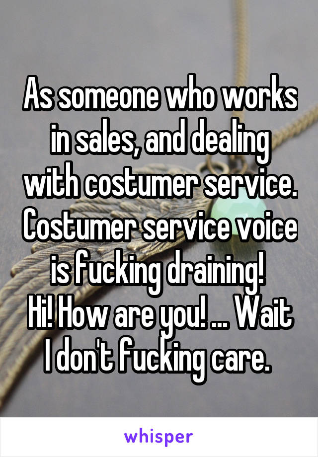 As someone who works in sales, and dealing with costumer service. Costumer service voice is fucking draining! 
Hi! How are you! ... Wait I don't fucking care. 