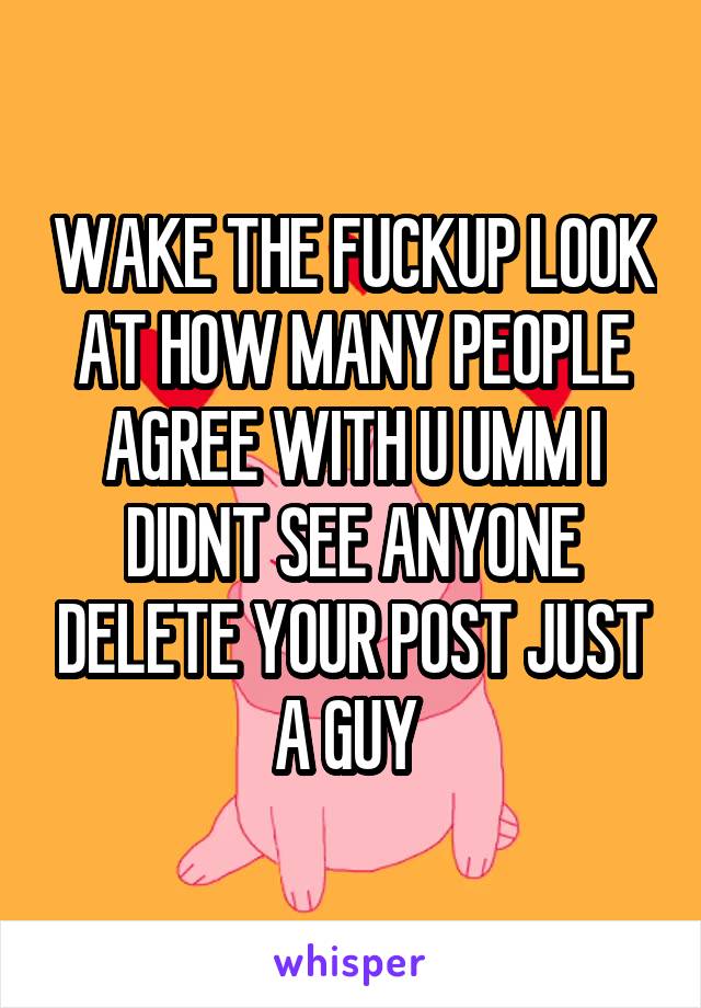 WAKE THE FUCKUP LOOK AT HOW MANY PEOPLE AGREE WITH U UMM I DIDNT SEE ANYONE DELETE YOUR POST JUST A GUY 