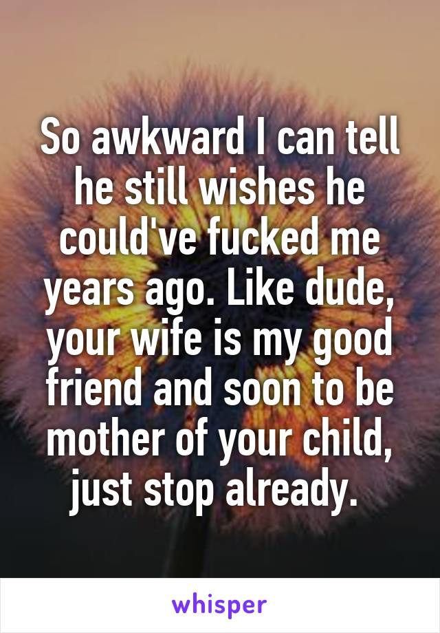 So awkward I can tell he still wishes he could've fucked me years ago. Like dude, your wife is my good friend and soon to be mother of your child, just stop already. 