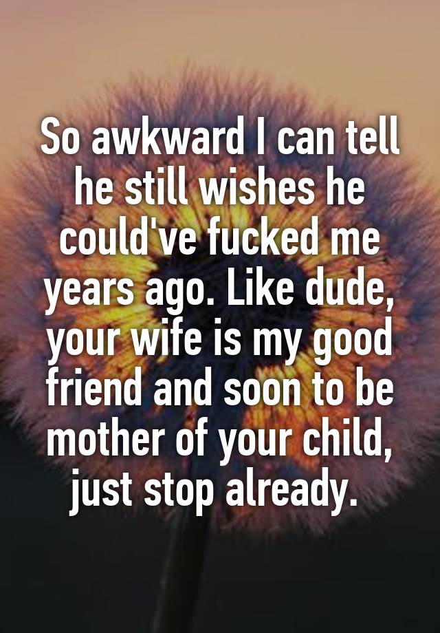 So awkward I can tell he still wishes he could've fucked me years ago. Like dude, your wife is my good friend and soon to be mother of your child, just stop already. 