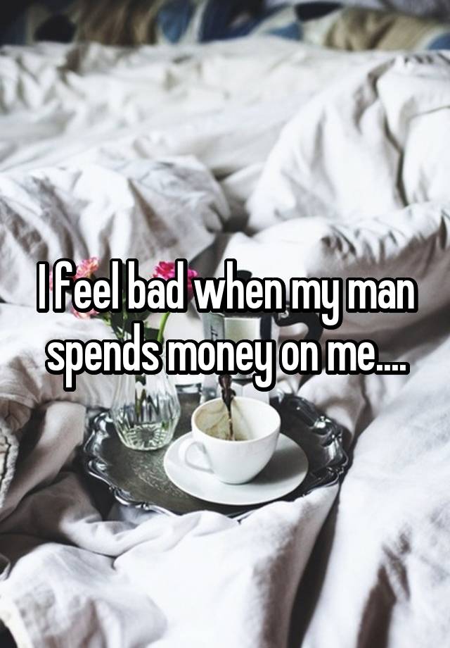 I feel bad when my man spends money on me....