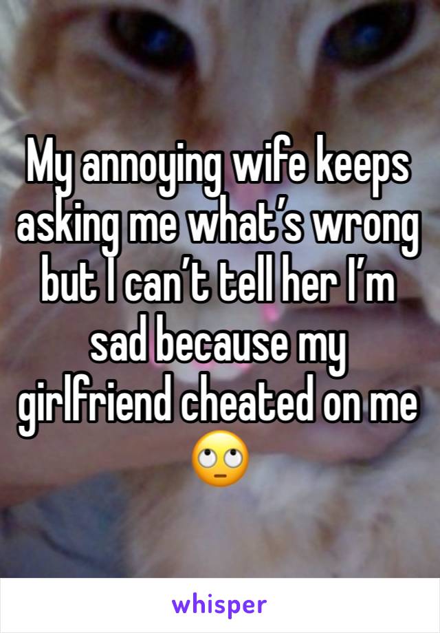 My annoying wife keeps asking me what’s wrong but I can’t tell her I’m sad because my girlfriend cheated on me 🙄