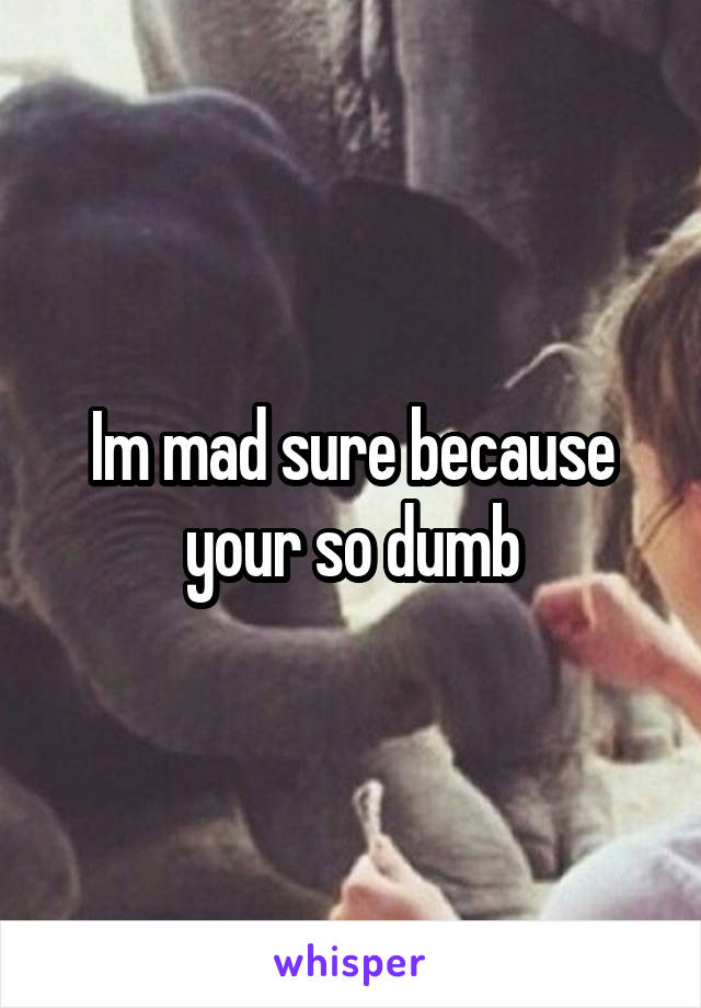 Im mad sure because your so dumb