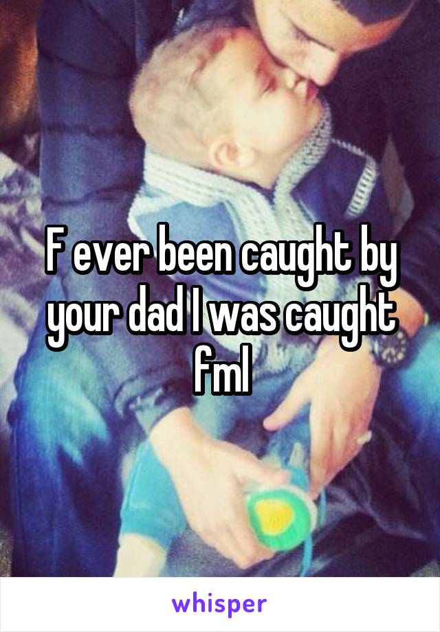 F ever been caught by your dad I was caught fml
