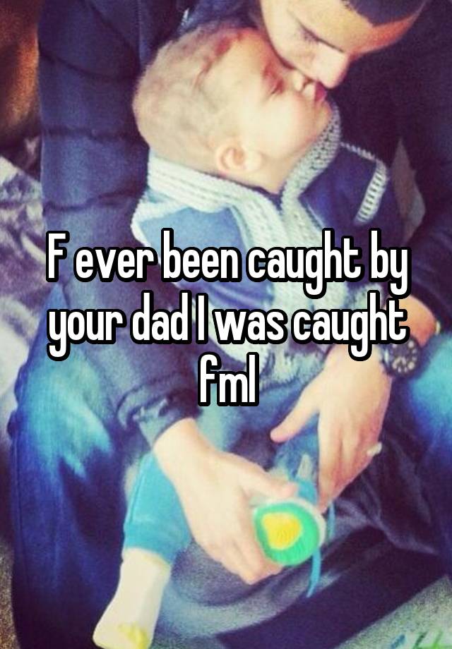 F ever been caught by your dad I was caught fml